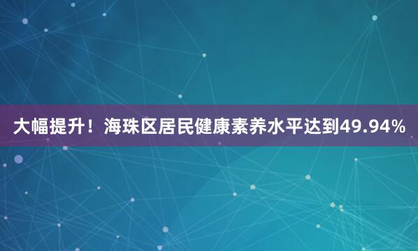 大幅提升！海珠区居民健康素养水平达到49.94%