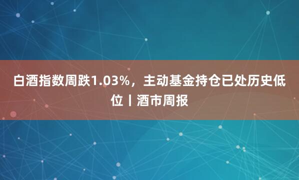 白酒指数周跌1.03%，主动基金持仓已处历史低位丨酒市周报
