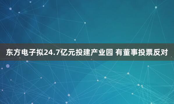 东方电子拟24.7亿元投建产业园 有董事投票反对