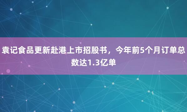 袁记食品更新赴港上市招股书，今年前5个月订单总数达1.3亿单