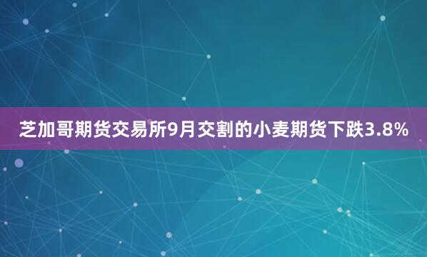 芝加哥期货交易所9月交割的小麦期货下跌3.8%