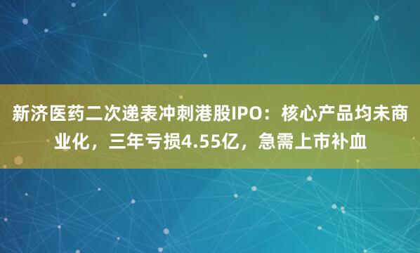 新济医药二次递表冲刺港股IPO：核心产品均未商业化，三年亏损4.55亿，急需上市补血