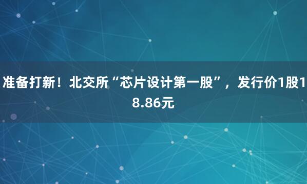 准备打新！北交所“芯片设计第一股”，发行价1股18.86元