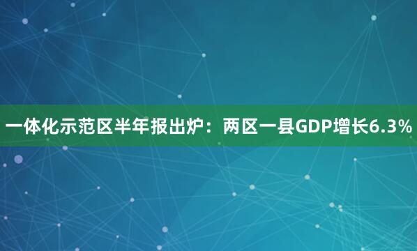 一体化示范区半年报出炉：两区一县GDP增长6.3%