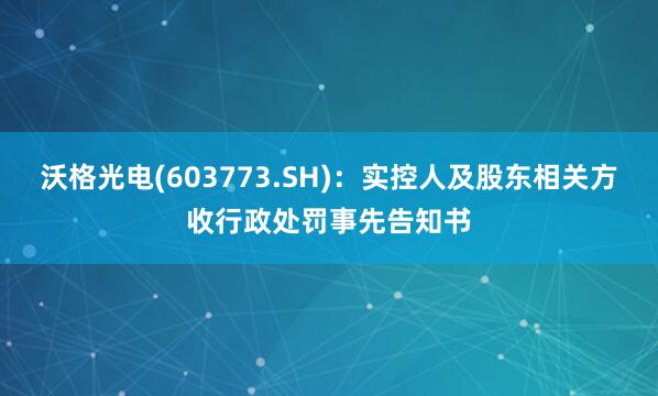 沃格光电(603773.SH)：实控人及股东相关方收行政处罚事先告知书