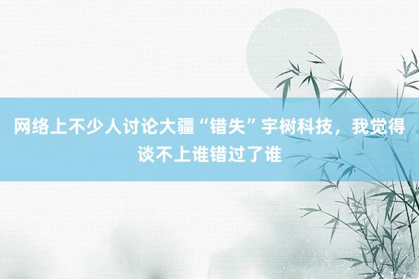 网络上不少人讨论大疆“错失”宇树科技，我觉得谈不上谁错过了谁