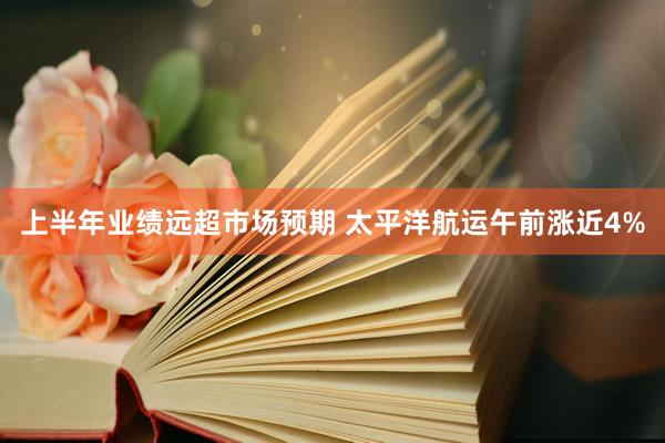 上半年业绩远超市场预期 太平洋航运午前涨近4%