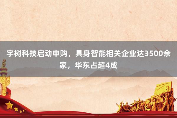 宇树科技启动申购，具身智能相关企业达3500余家，华东占超4成