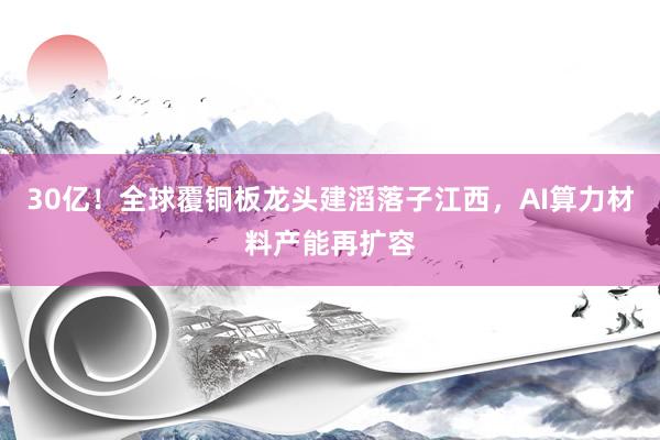 30亿！全球覆铜板龙头建滔落子江西，AI算力材料产能再扩容