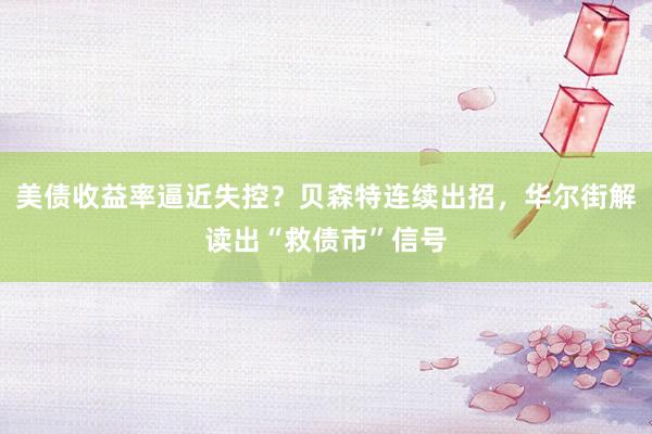 美债收益率逼近失控？贝森特连续出招，华尔街解读出“救债市”信号