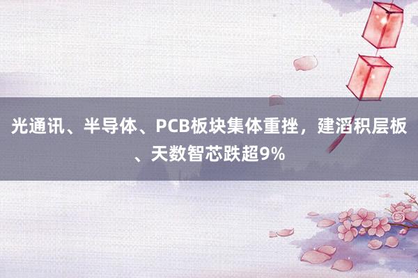 光通讯、半导体、PCB板块集体重挫，建滔积层板、天数智芯跌超9%
