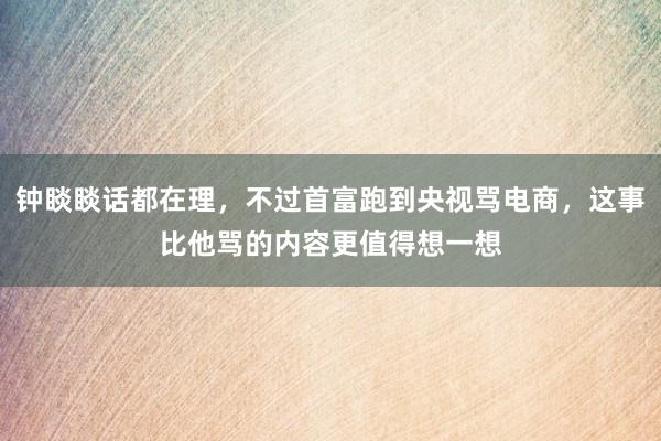 钟睒睒话都在理，不过首富跑到央视骂电商，这事比他骂的内容更值得想一想
