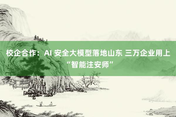 校企合作：AI 安全大模型落地山东 三万企业用上 “智能注安师”