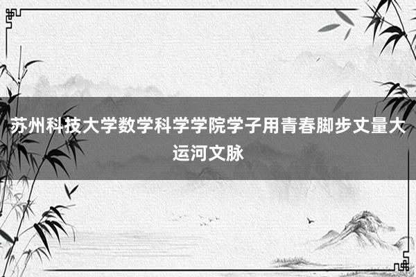 苏州科技大学数学科学学院学子用青春脚步丈量大运河文脉