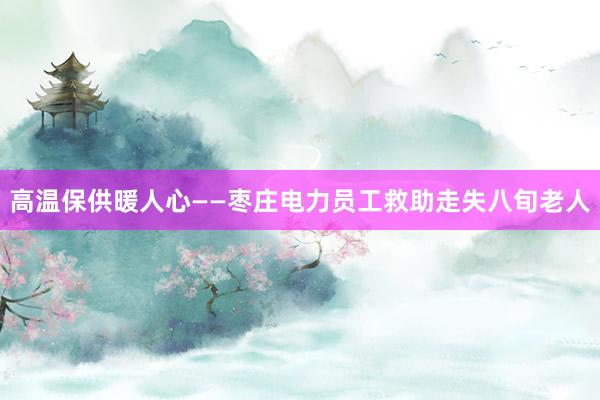 高温保供暖人心——枣庄电力员工救助走失八旬老人