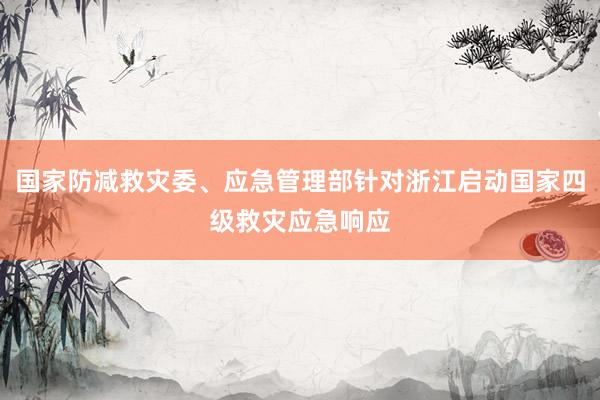 国家防减救灾委、应急管理部针对浙江启动国家四级救灾应急响应