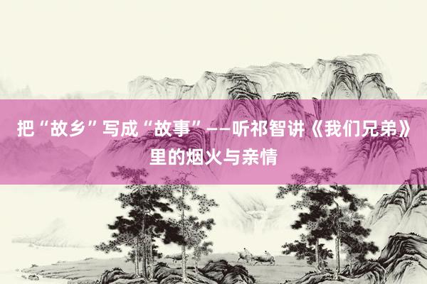 把“故乡”写成“故事”——听祁智讲《我们兄弟》里的烟火与亲情