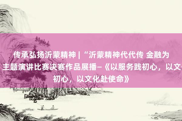 传承弘扬沂蒙精神 | “沂蒙精神代代传 金融为民践初心”主题演讲比赛决赛作品展播—《以服务践初心，以文化赴使命》