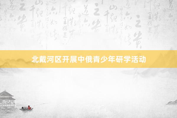 北戴河区开展中俄青少年研学活动