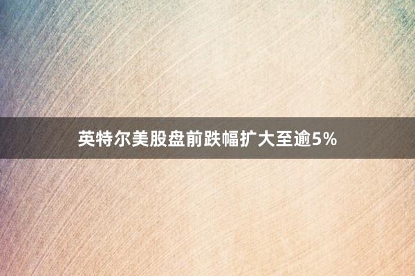 英特尔美股盘前跌幅扩大至逾5%