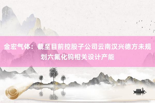 金宏气体：截至目前控股子公司云南汉兴德方未规划六氟化钨相关设计产能