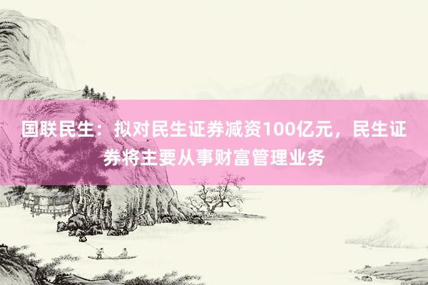 国联民生：拟对民生证券减资100亿元，民生证券将主要从事财富管理业务
