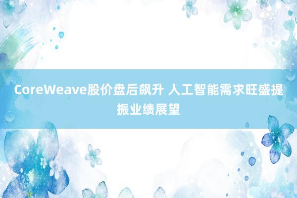 CoreWeave股价盘后飙升 人工智能需求旺盛提振业绩展望