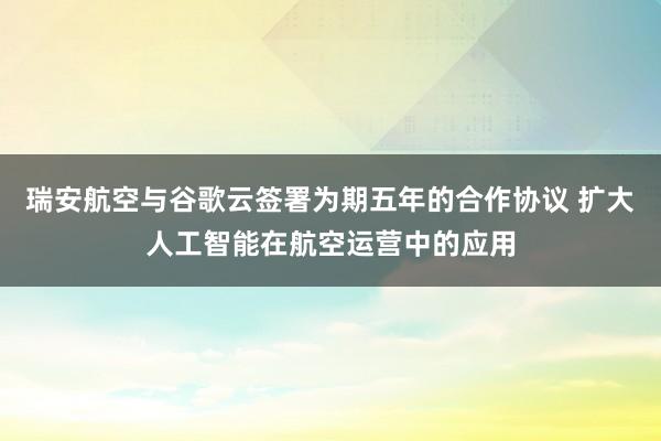 瑞安航空与谷歌云签署为期五年的合作协议 扩大人工智能在航空运营中的应用