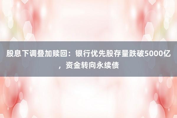 股息下调叠加赎回：银行优先股存量跌破5000亿，资金转向永续债