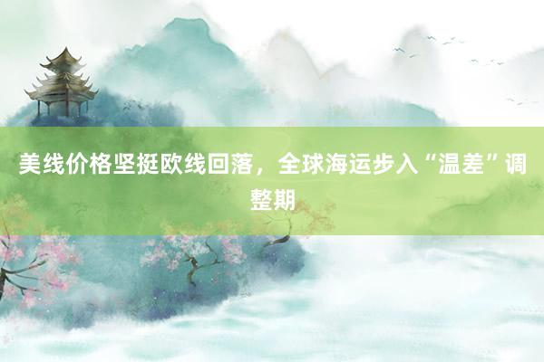 美线价格坚挺欧线回落，全球海运步入“温差”调整期