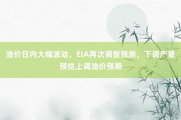 油价日内大幅波动，EIA再次调整预测，下调产量预估上调油价预期