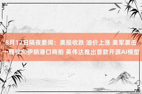 8月12日隔夜要闻：美股收跌 油价上涨 美军袭击一艘驶向伊朗港口商船 英伟达推出首款开源AI模型