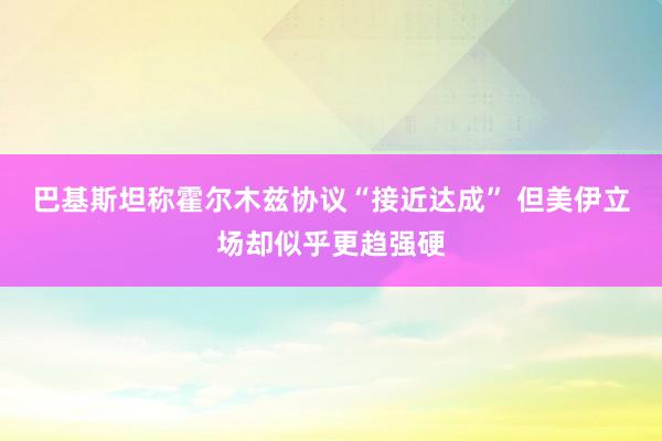 巴基斯坦称霍尔木兹协议“接近达成” 但美伊立场却似乎更趋强硬