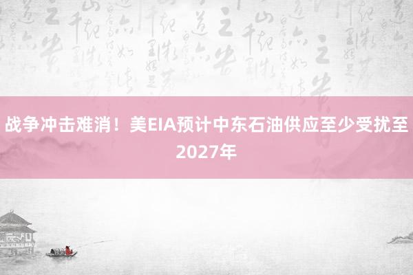战争冲击难消！美EIA预计中东石油供应至少受扰至2027年
