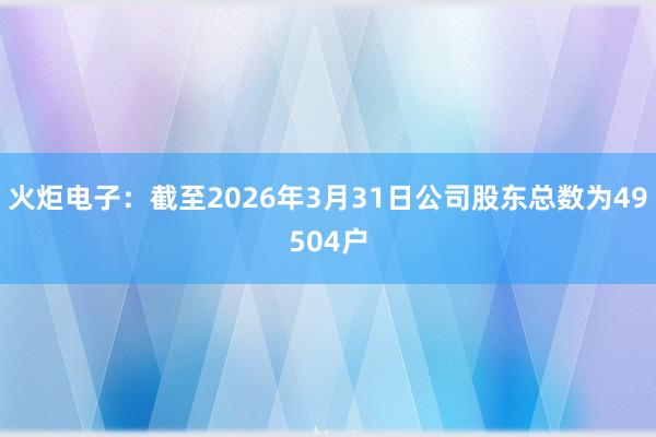 火炬电子：截至2026年3月31日公司股东总数为49504户