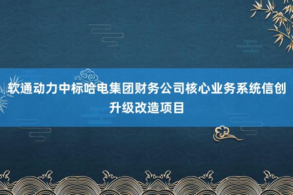 软通动力中标哈电集团财务公司核心业务系统信创升级改造项目