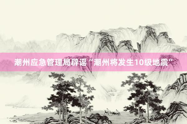 潮州应急管理局辟谣“潮州将发生10级地震”