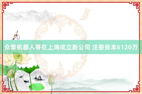 众擎机器人等在上海成立新公司 注册资本6120万