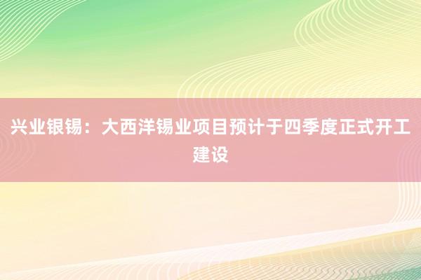 兴业银锡：大西洋锡业项目预计于四季度正式开工建设