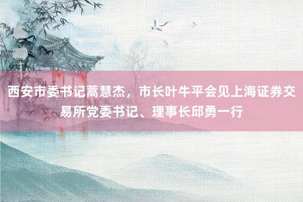 西安市委书记蒿慧杰，市长叶牛平会见上海证券交易所党委书记、理事长邱勇一行