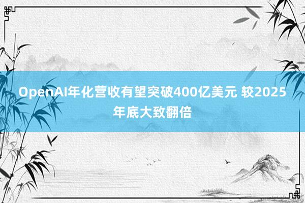 OpenAI年化营收有望突破400亿美元 较2025年底大致翻倍