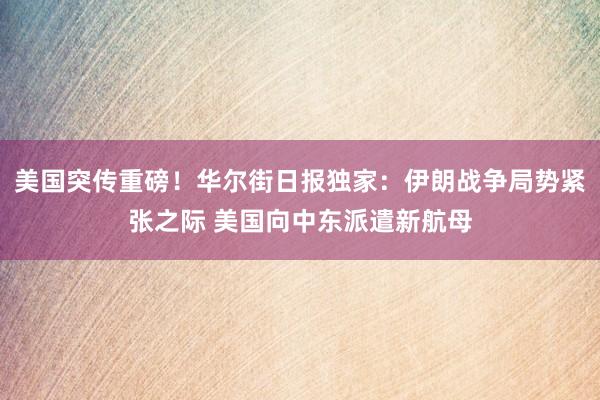 美国突传重磅！华尔街日报独家：伊朗战争局势紧张之际 美国向中东派遣新航母