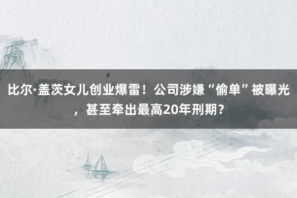 比尔·盖茨女儿创业爆雷！公司涉嫌“偷单”被曝光，甚至牵出最高20年刑期？