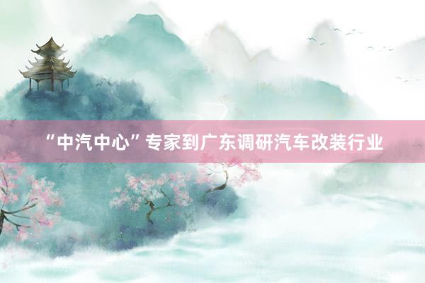 “中汽中心”专家到广东调研汽车改装行业