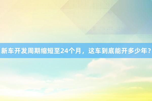 新车开发周期缩短至24个月，这车到底能开多少年？
