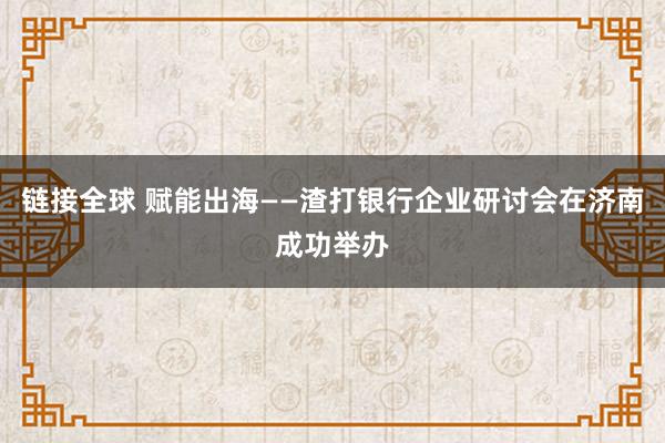 链接全球 赋能出海——渣打银行企业研讨会在济南成功举办