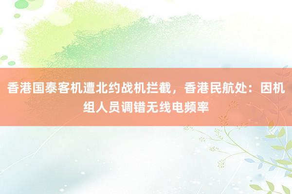香港国泰客机遭北约战机拦截，香港民航处：因机组人员调错无线电频率