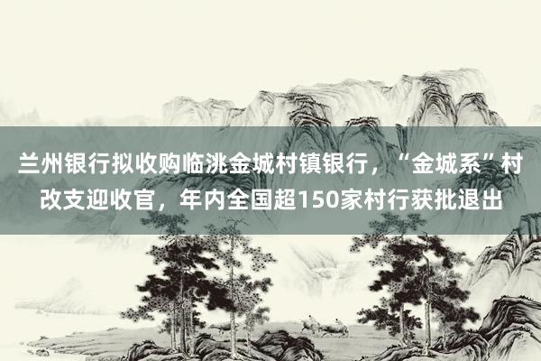兰州银行拟收购临洮金城村镇银行，“金城系”村改支迎收官，年内全国超150家村行获批退出