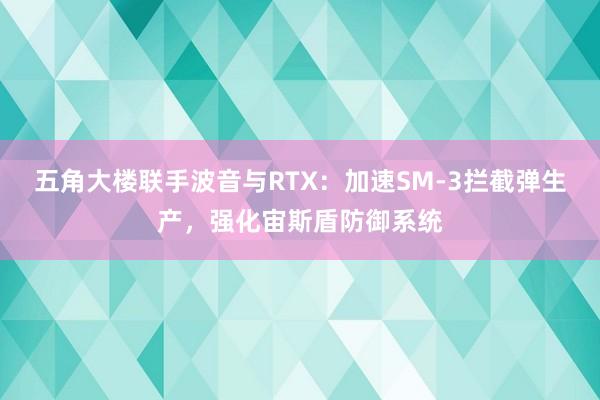 五角大楼联手波音与RTX：加速SM-3拦截弹生产，强化宙斯盾防御系统