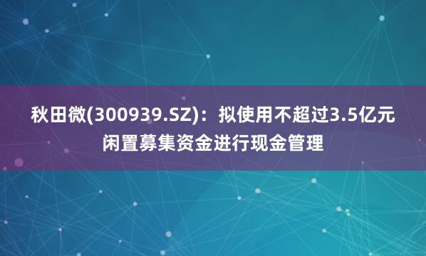 秋田微(300939.SZ)：拟使用不超过3.5亿元闲置募集资金进行现金管理